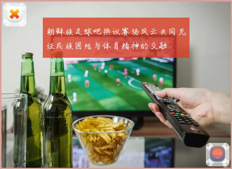 朝鲜族足球吧热议赛场风云共同见证民族团结与体育精神的交融