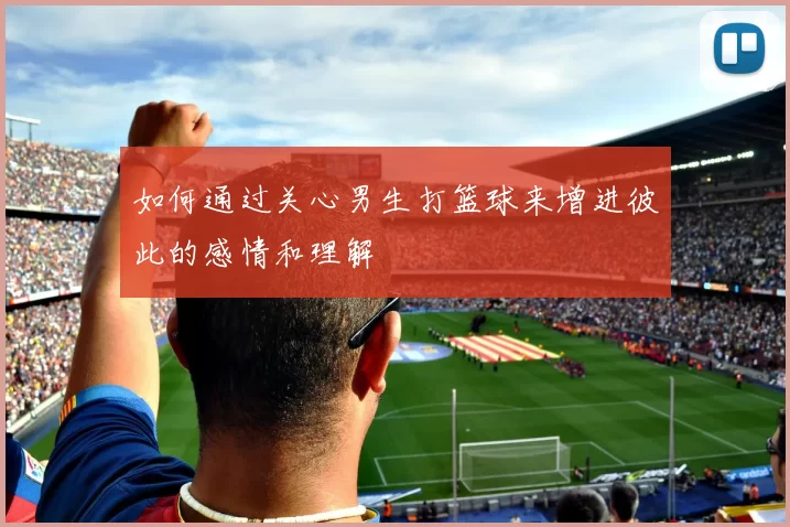 如何通过关心男生打篮球来增进彼此的感情和理解